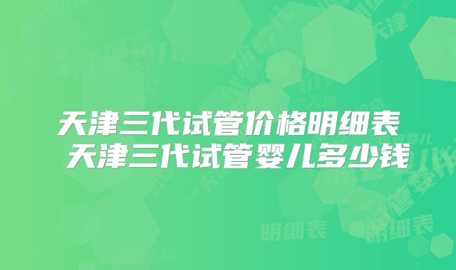 天津三代试管价格明细表 天津三代试管婴儿多少钱