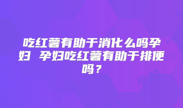 吃红薯有助于消化么吗孕妇 孕妇吃红薯有助于排便吗?