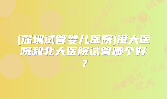 (深圳试管婴儿医院)港大医院和北大医院试管哪个好？