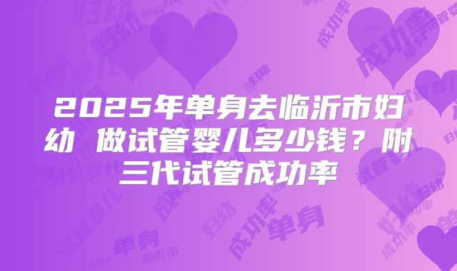2025年单身去临沂市妇幼 做试管婴儿多少钱？附三代试管成功率