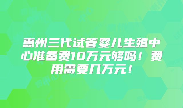 惠州三代试管婴儿生殖中心准备费10万元够吗！费用需要几万元！