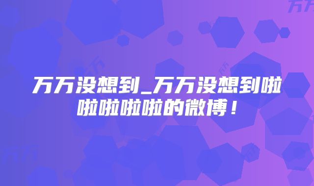 万万没想到_万万没想到啦啦啦啦啦的微博！