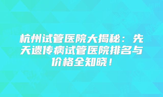 杭州试管医院大揭秘:先天遗传病试管医院排名与价格全知晓!