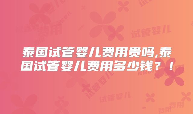 泰国试管婴儿费用贵吗,泰国试管婴儿费用多少钱？！