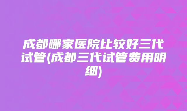 成都哪家医院比较好三代试管(成都三代试管费用明细)