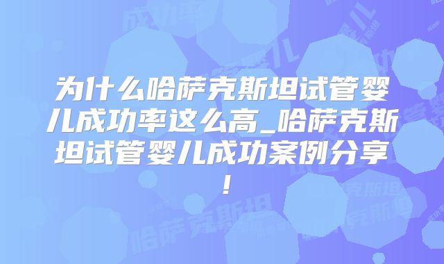 为什么哈萨克斯坦试管婴儿成功率这么高_哈萨克斯坦试管婴儿成功案例分享！