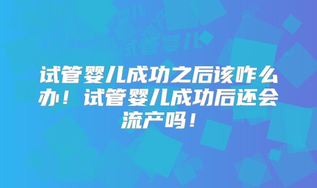 试管婴儿成功之后该咋么办！试管婴儿成功后还会流产吗！