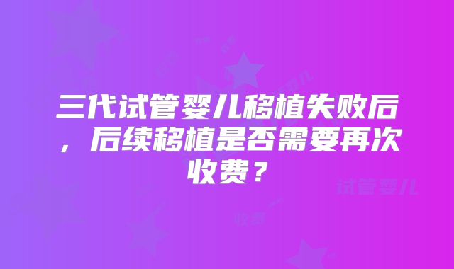 三代试管婴儿移植失败后，后续移植是否需要再次收费？