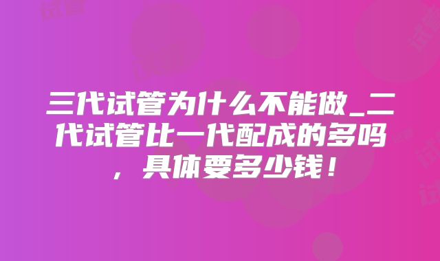 三代试管为什么不能做_二代试管比一代配成的多吗，具体要多少钱！