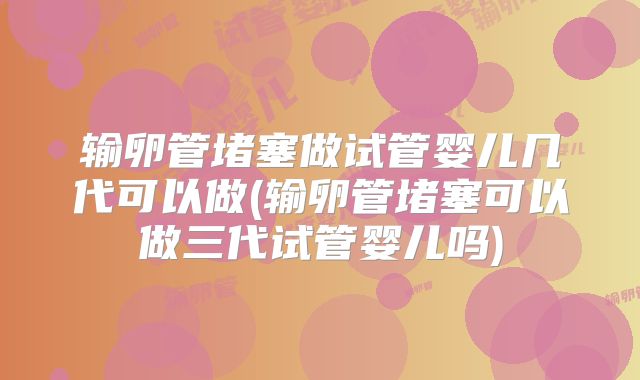 输卵管堵塞做试管婴儿几代可以做(输卵管堵塞可以做三代试管婴儿吗)