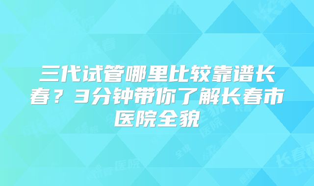 三代试管哪里比较靠谱长春?3分钟带你了解长春市医院全貌