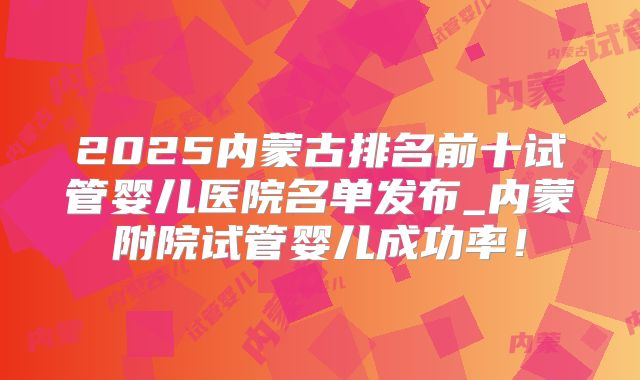2025内蒙古排名前十试管婴儿医院名单发布_内蒙附院试管婴儿成功率！