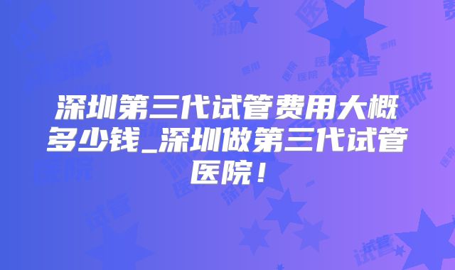 深圳第三代试管费用大概多少钱_深圳做第三代试管医院!