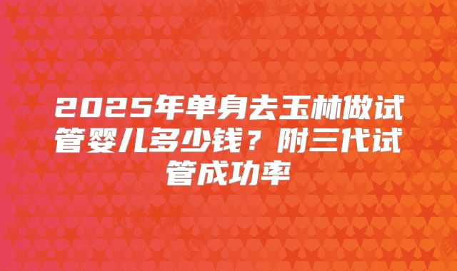 2025年单身去玉林做试管婴儿多少钱?附三代试管成功率