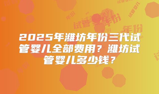 2025年潍坊年份三代试管婴儿全部费用?潍坊试管婴儿多少钱?