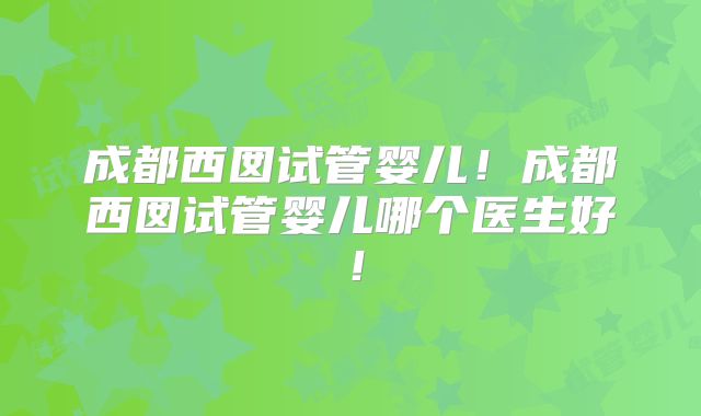 成都西囡试管婴儿！成都西囡试管婴儿哪个医生好！