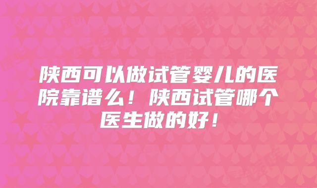 陕西可以做试管婴儿的医院靠谱么!陕西试管哪个医生做的好!