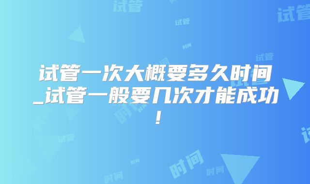 试管一次大概要多久时间_试管一般要几次才能成功！