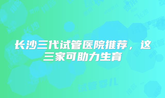 长沙三代试管医院推荐，这三家可助力生育