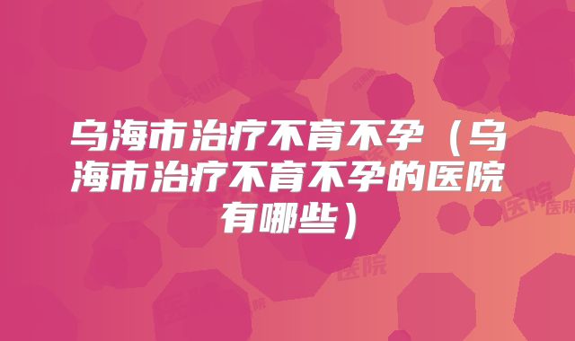 乌海市治疗不育不孕(乌海市治疗不育不孕的医院有哪些)