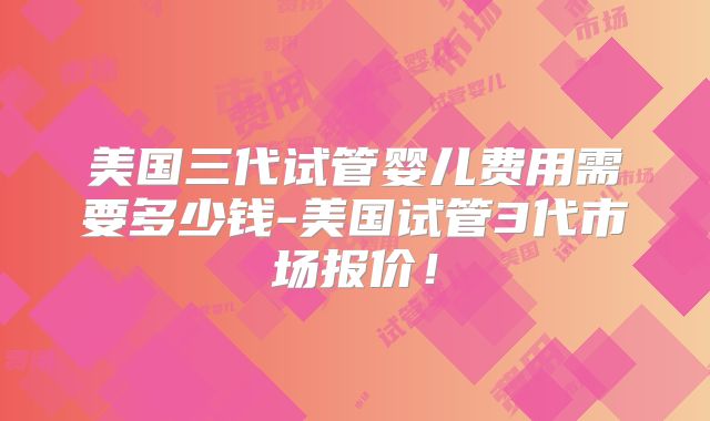 美国三代试管婴儿费用需要多少钱-美国试管3代市场报价！