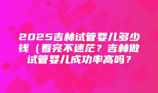 2025吉林试管婴儿多少钱(看完不迷茫?吉林做试管婴儿成功率高吗?