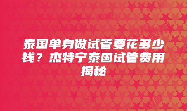 泰国单身做试管要花多少钱?杰特宁泰国试管费用揭秘