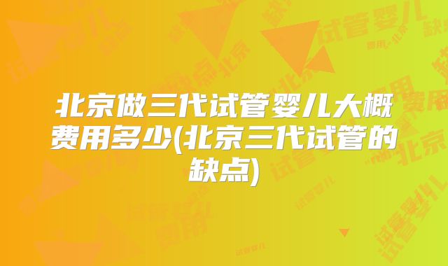 北京做三代试管婴儿大概费用多少(北京三代试管的缺点)