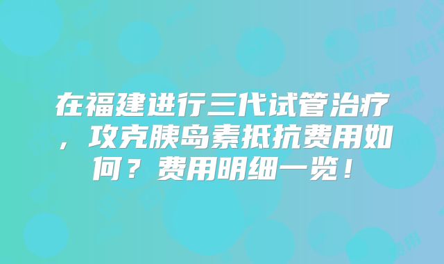 在福建进行三代试管治疗，攻克胰岛素抵抗费用如何？费用明细一览！