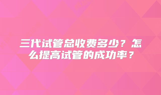 三代试管总收费多少？怎么提高试管的成功率？