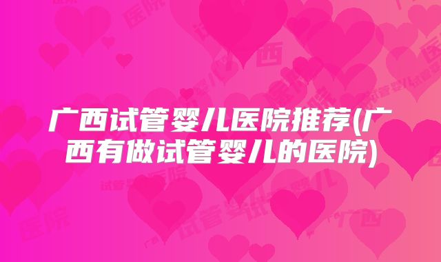广西试管婴儿医院推荐(广西有做试管婴儿的医院)