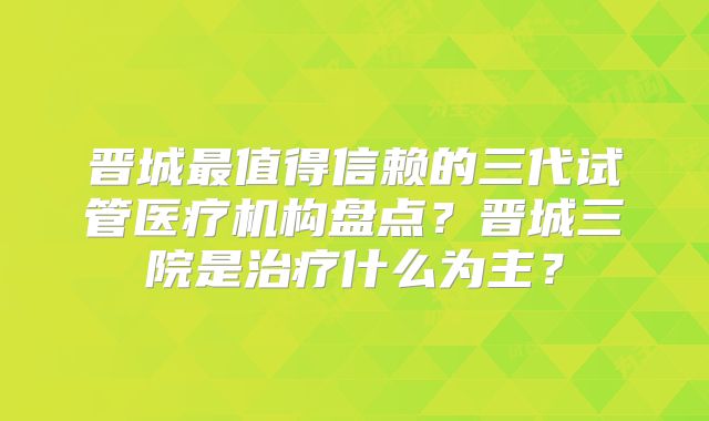 晋城最值得信赖的三代试管医疗机构盘点？晋城三院是治疗什么为主？