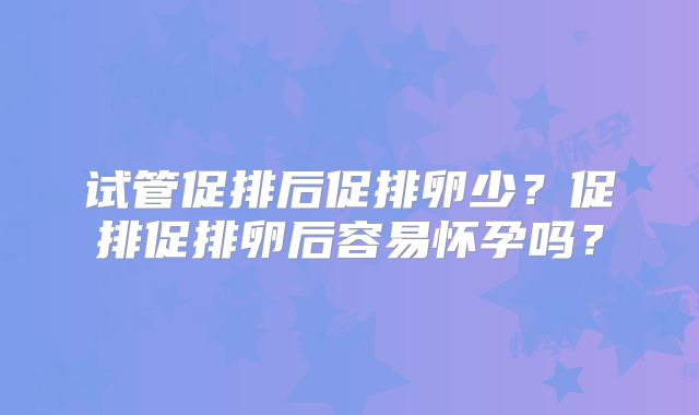 试管促排后促排卵少？促排促排卵后容易怀孕吗？
