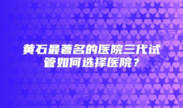 黄石最著名的医院三代试管如何选择医院？