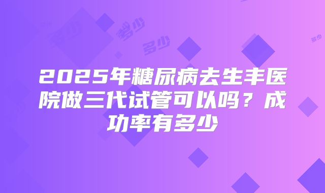 2025年糖尿病去生丰医院做三代试管可以吗?成功率有多少