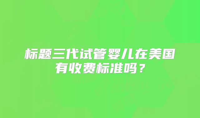 标题三代试管婴儿在美国有收费标准吗?