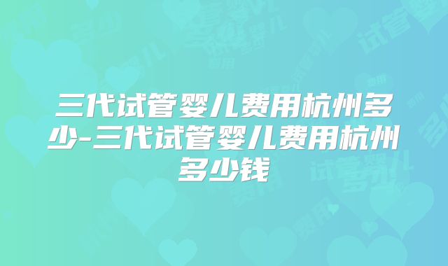 三代试管婴儿费用杭州多少-三代试管婴儿费用杭州多少钱