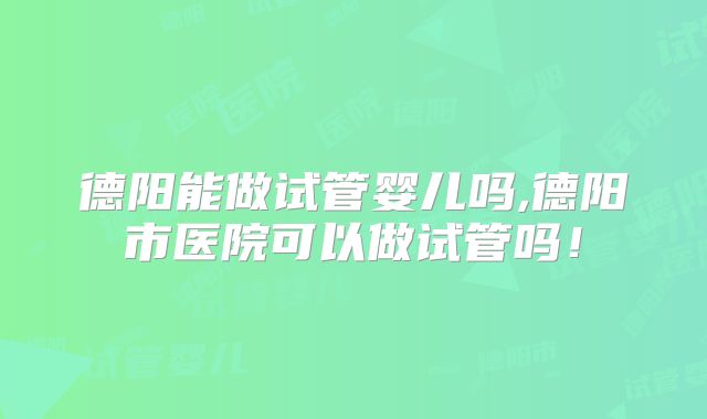 德阳能做试管婴儿吗,德阳市医院可以做试管吗!