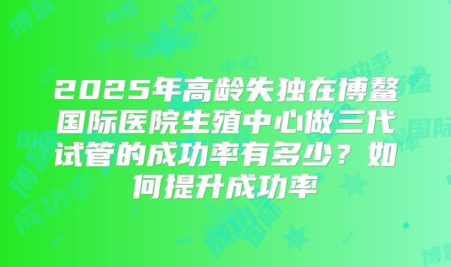 2025年高龄失独在博鳌国际医院生殖中心做三代试管的成功率有多少？如何提升成功率