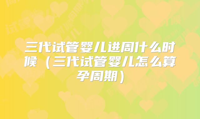 三代试管婴儿进周什么时候（三代试管婴儿怎么算孕周期）