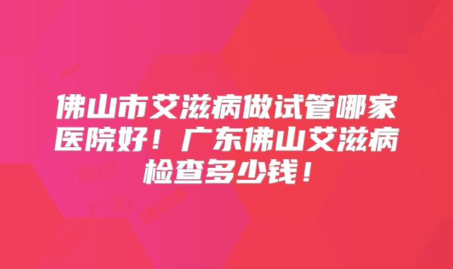 佛山市艾滋病做试管哪家医院好!广东佛山艾滋病检查多少钱!