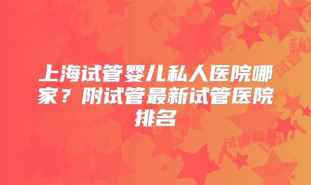 上海试管婴儿私人医院哪家?附试管最新试管医院排名
