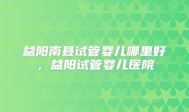益阳南县试管婴儿哪里好，益阳试管婴儿医院