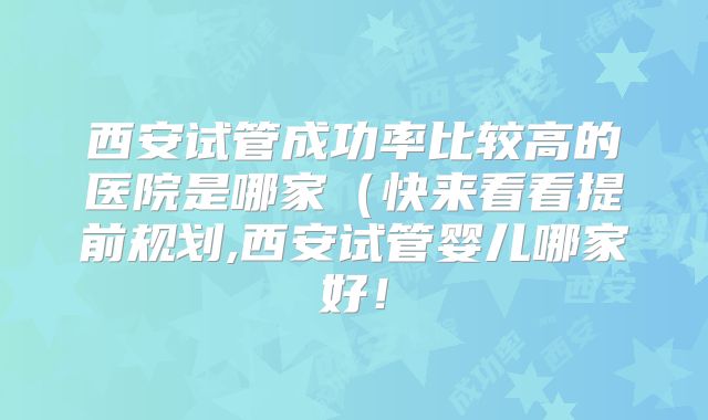 西安试管成功率比较高的医院是哪家（快来看看提前规划,西安试管婴儿哪家好！