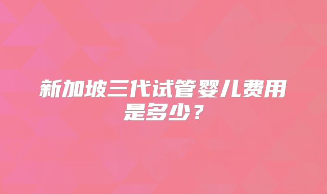 新加坡三代试管婴儿费用是多少?