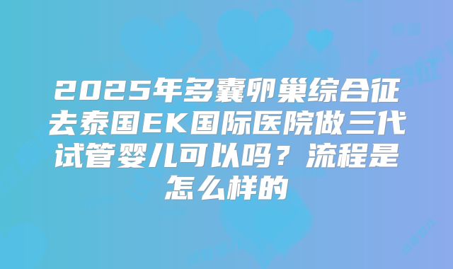 2025年多囊卵巢综合征去泰国EK国际医院做三代试管婴儿可以吗？流程是怎么样的