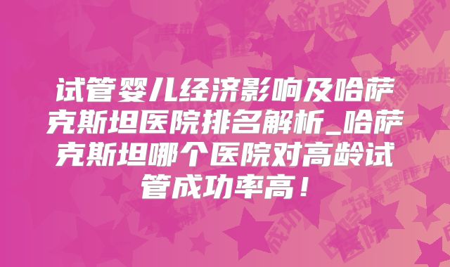 试管婴儿经济影响及哈萨克斯坦医院排名解析_哈萨克斯坦哪个医院对高龄试管成功率高！