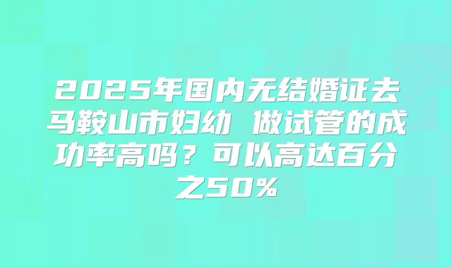 2025年国内无结婚证去马鞍山市妇幼 做试管的成功率高吗?可以高达百分之50%