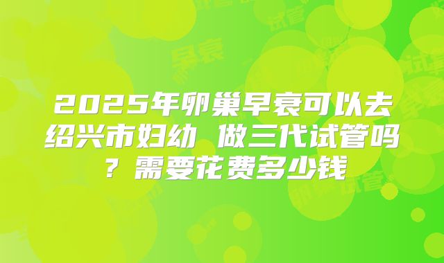 2025年卵巢早衰可以去绍兴市妇幼 做三代试管吗?需要花费多少钱