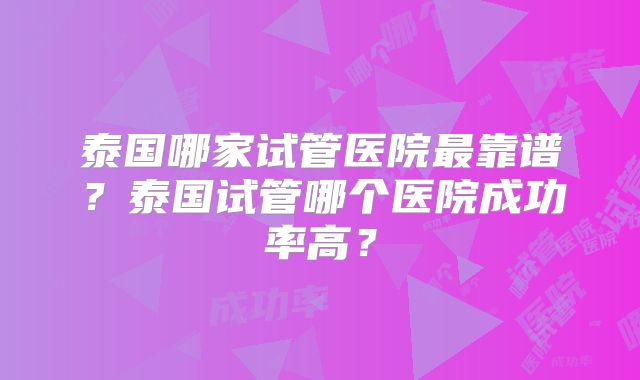 泰国哪家试管医院最靠谱?泰国试管哪个医院成功率高?